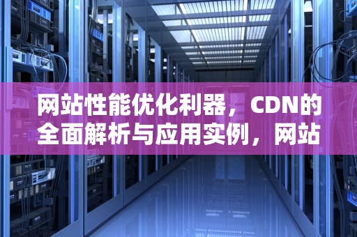 网站性能优化利器，CDN的全面解析与应用实例，网站cdn有什么用