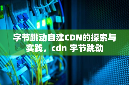 字节跳动自建CDN的探索与实践，cdn 字节跳动