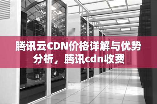 腾讯云CDN价格详解与优势分析，腾讯cdn收费