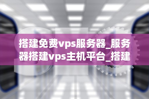 搭建免费vps服务器_服务器搭建vps主机平台_搭建免费VPS服务器的全面指南