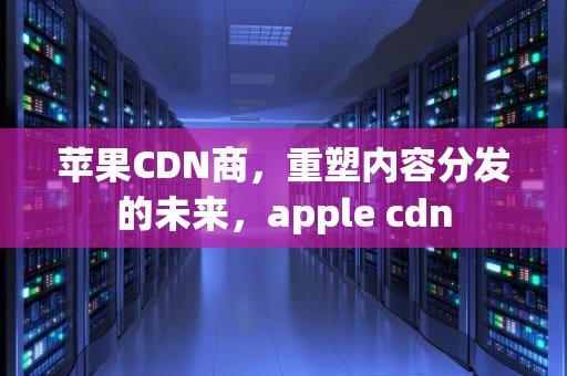 苹果CDN商，重塑内容分发的未来，apple cdn