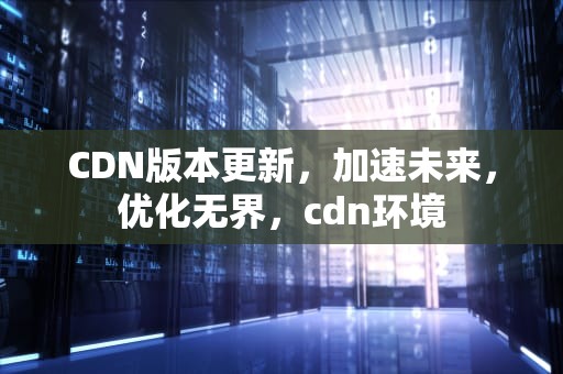 CDN版本更新，加速未来，优化无界，cdn环境