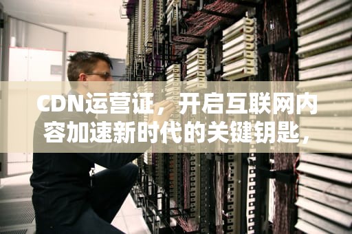 CDN运营证，开启互联网内容加速新时代的关键钥匙，cdn运营资质