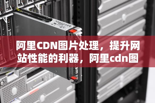 阿里CDN图片处理，提升网站性能的利器，阿里cdn图片链接生成