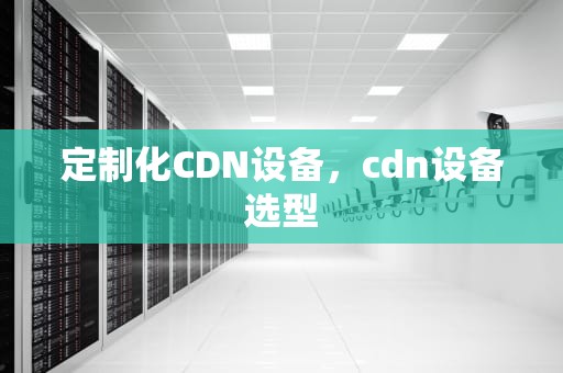 定制化CDN设备，cdn设备选型
