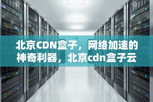 北京CDN盒子，网络加速的神奇利器，北京cdn盒子云数据