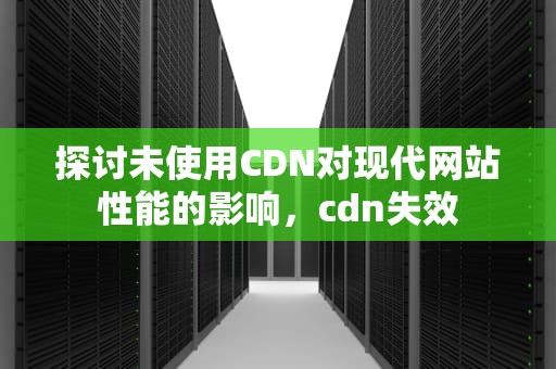 探讨未使用CDN对现代网站性能的影响，cdn失效