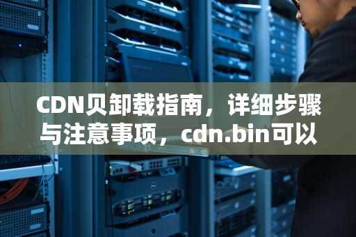CDN贝卸载指南，详细步骤与注意事项，cdn.bin可以删吗