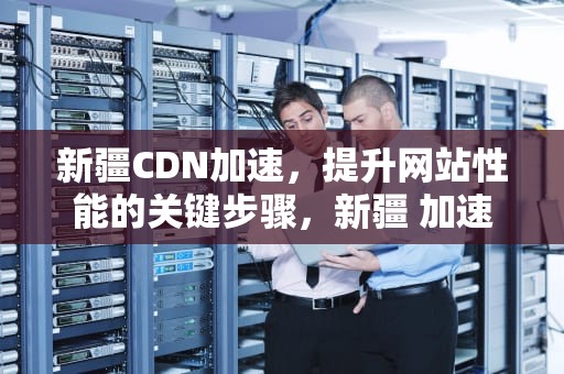 新疆CDN加速，提升网站性能的关键步骤，新疆 加速器