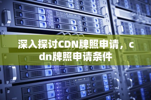 深入探讨CDN牌照申请，cdn牌照申请条件