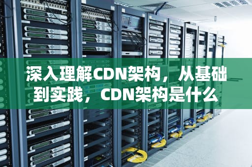 深入理解CDN架构，从基础到实践，CDN架构是什么