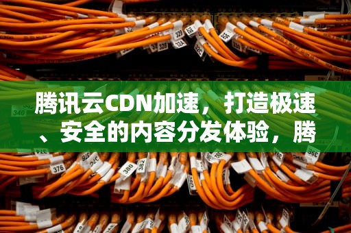 腾讯云CDN加速，打造极速、安全的内容分发体验，腾讯cdn加速好慢