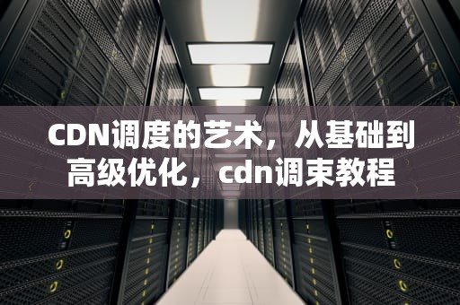 CDN调度的艺术，从基础到高级优化，cdn调束教程