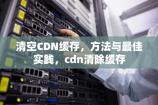 清空CDN缓存，方法与最佳实践，cdn清除缓存