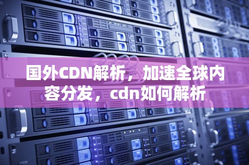 国外CDN解析，加速全球内容分发，cdn如何解析