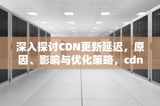 深入探讨CDN更新延迟，原因、影响与优化策略，cdn导致更新慢