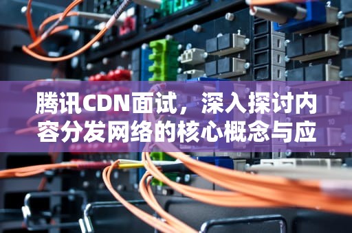 腾讯CDN面试，深入探讨内容分发网络的核心概念与应用，腾讯cdn招聘
