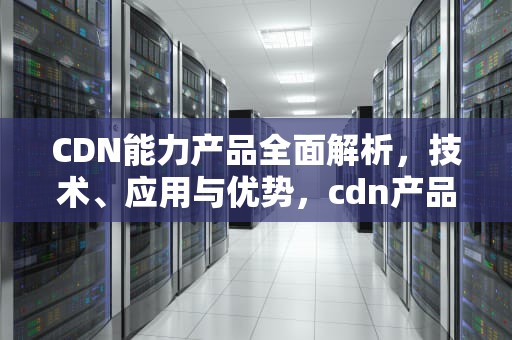 CDN能力产品全面解析，技术、应用与优势，cdn产品有哪些