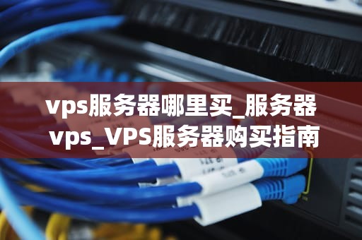 vps服务器哪里买_服务器 vps_VPS服务器购买指南