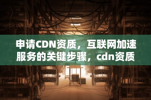 申请CDN资质，互联网加速服务的关键步骤，cdn资质申请办理