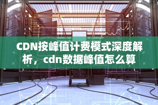 CDN按峰值计费模式深度解析，cdn数据峰值怎么算