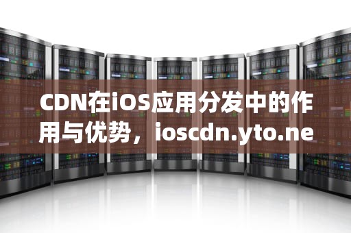 CDN在iOS应用分发中的作用与优势，ioscdn.yto.net.cn