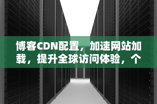 博客CDN配置，加速网站加载，提升全球访问体验，个人博客有必要cdn