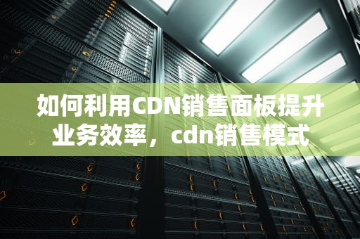 如何利用CDN销售面板提升业务效率，cdn销售模式