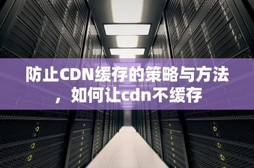 防止CDN缓存的策略与方法，如何让cdn不缓存