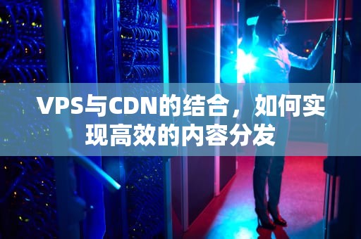 VPS与CDN的结合，如何实现高效的内容分发