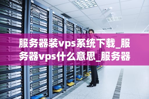 服务器装vps系统下载_服务器vps什么意思_服务器装VPS系统下载的全面指南