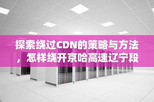 探索绕过CDN的策略与方法，怎样绕开京哈高速辽宁段