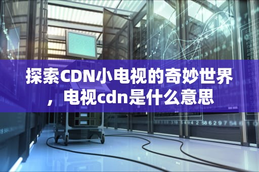 探索CDN小电视的奇妙世界，电视cdn是什么意思
