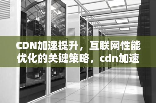 CDN加速提升，互联网性能优化的关键策略，cdn加速能提高多少