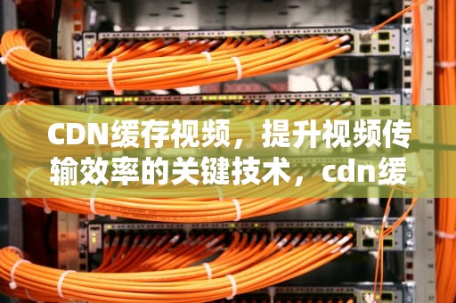 CDN缓存视频，提升视频传输效率的关键技术，cdn缓存视频吗
