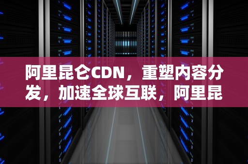 阿里昆仑CDN，重塑内容分发，加速全球互联，阿里昆仑用户诊断工具