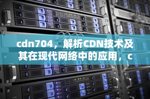 cdn704，解析CDN技术及其在现代网络中的应用，cdn7044
