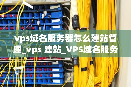 vps域名服务器怎么建站管理_vps 建站_VPS域名服务器建站管理指南