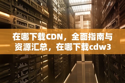 在哪下载CDN，全面指南与资源汇总，在哪下载cdw3的模型