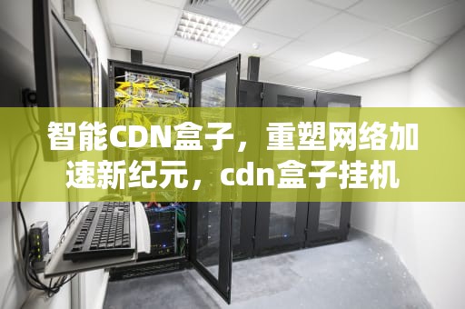 智能CDN盒子，重塑网络加速新纪元，cdn盒子挂机