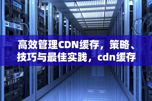 高效管理CDN缓存，策略、技巧与最佳实践，cdn缓存更新逻辑