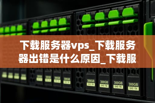 下载服务器vps_下载服务器出错是什么原因_下载服务器VPS的全面指南