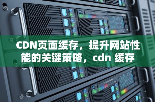 CDN页面缓存，提升网站性能的关键策略，cdn 缓存
