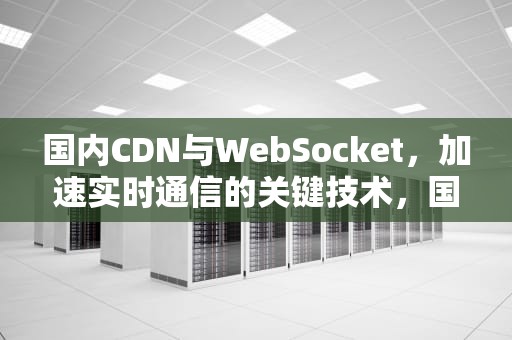 国内CDN与WebSocket，加速实时通信的关键技术，国内知名咨询公司