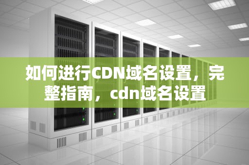 如何进行CDN域名设置，完整指南，cdn域名设置