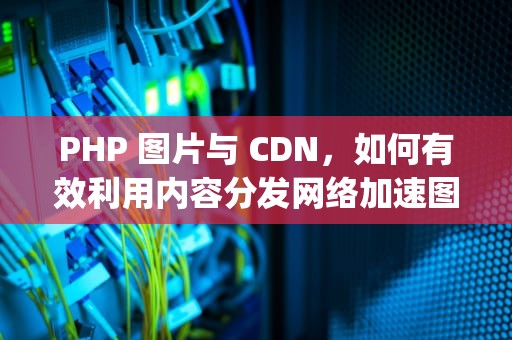 PHP 图片与 CDN，如何有效利用内容分发网络加速图片加载，php 图片识别文字