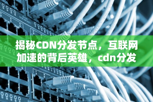 揭秘CDN分发节点，互联网加速的背后英雄，cdn分发节点需要备案吗