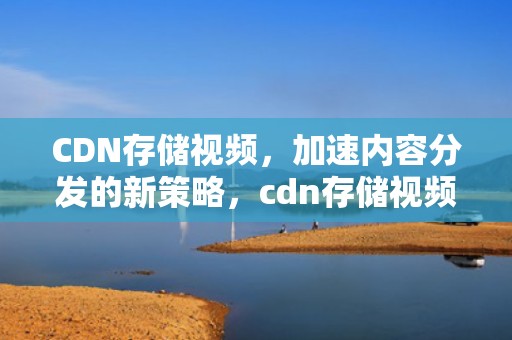 CDN存储视频，加速内容分发的新策略，cdn存储视频