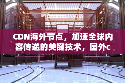 CDN海外节点，加速全球内容传递的关键技术，国外cdn 国内节点