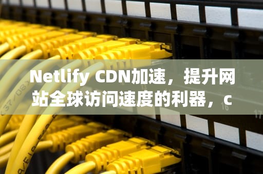 Netlify CDN加速，提升网站全球访问速度的利器，cdn网络加速